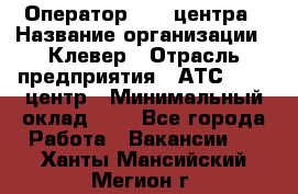 Оператор Call-центра › Название организации ­ Клевер › Отрасль предприятия ­ АТС, call-центр › Минимальный оклад ­ 1 - Все города Работа » Вакансии   . Ханты-Мансийский,Мегион г.